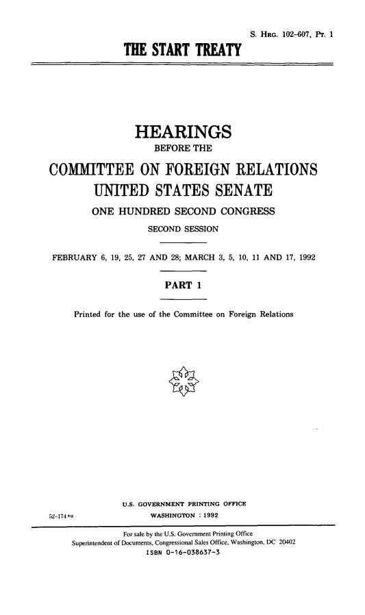 handle is hein.cbhear/srtty0001 and id is 1 raw text is: S. HRG. 102-607, PT. 1
THE START TREATY

HEARINGS
BEFORE THE
COMMITTEE ON FOREIGN RELATIONS
UNITED STATES SENATE
ONE HUNDRED SECOND CONGRESS
SECOND SESSION
FEBRUARY 6, 19, 25, 27 AND 28; MARCH 3, 5, 10, 11 AND 17, 1992
PART 1
Printed for the use of the Committee on Foreign Relations
U.S. GOVERNMENT PRINTING OFFICE
52-174@                 WASHINGTON : 1992
For sale by the U.S. Government Printing Office
Superintendent of Documents, Congressional Sales Office, Washington, DC 20402
ISBN 0-16-038637-3


