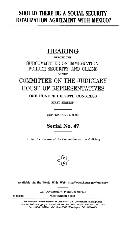 handle is hein.cbhear/sstta0001 and id is 1 raw text is: SHOULD THERE BE A SOCIAL SECURITY
TOTALIZATION AGREEMENT WITH MEXICO?

HEARING
BEFORE THE
SUBCOMMITTEE ON IMMIGRATION,
BORDER SECURITY, AND CLAIMS
OF THE
COMMITTEE ON THE JUDICIARY
HOUSE OF REPRESENTATIVES
ONE HUNDRED EIGHTH CONGRESS
FIRST SESSION
SEPTEMBER 11, 2003
Serial No. 47
Printed for the use of the Committee on the Judiciary
Available via the World Wide Web: http:/www.house.gov/judiciary

89-298PDF

U.S. GOVERNMENT PRINTING OFFICE
WASHINGTON : 2003

For sale by the Superintendent of Documents, U.S. Government Printing Office
Internet: bookstore.gpo.gov Phone: toll free (866) 512-1800; DC area (202) 512-1800
Fax: (202) 512-2250 Mail: Stop SSOP, Washington, DC 20402-0001


