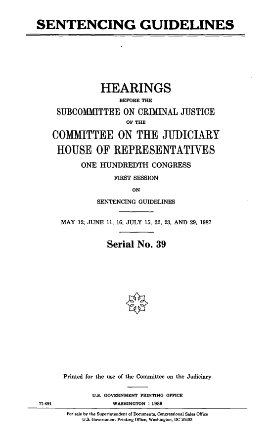 handle is hein.cbhear/stdln0001 and id is 1 raw text is: SENTENCING GUIDELINES

HEARINGS
BEFORE THE
SUBCOMMITTEE ON CRIMINAL JUSTICE
OF THE
COMMITTEE ON TUE JUDICIARY
HOUSE OF REPRESENTATIVES
ONE HUNDREDTH CONGRESS
FIRST SESSION
ON
SENTENCING GUIDELINES

77-091

MAY 12; JUNE 11, 16; JULY 15, 22, 23, AND 29, 1987
Serial No. 39
Printed for the use of the Committee on the Judiciary
U.S. GOVERNMENT PRINTING OFFICE
WASHINGTON : 1988
For sale by the Superintendent of Documents, Congressional Sales Office
U.S. Government Printing Office, Washington, DC 20402


