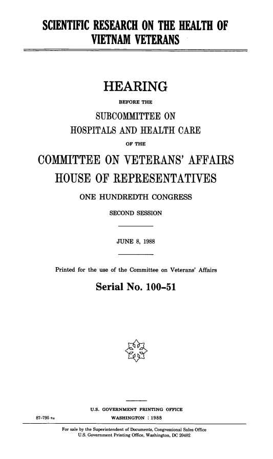 handle is hein.cbhear/stfhaacg0001 and id is 1 raw text is: SCIENTIFIC RESEARCH ON THE HEALTH OF
VIETNAM VETERANS

HEARING
BEFORE THE
SUBCOMMITTEE ON
HOSPITALS AND HEALTH CARE
OF THE
COMITTEE ON VETERANS' AFFAIRS
HOUSE OF REPRESENTATIVES
ONE HUNDREDTH CONGRESS
SECOND SESSION

JUNE 8, 1988

Printed for the use of the Committee on Veterans' Affairs
Serial No. 100-51

U.S. GOVERNMENT PRINTING OFFICE
WASHINGTON :1988
For sale by the Superintendent of Documents, Congressional Sales Office
U.S. Government Printing Office, Washington, DC 20402

87-795


