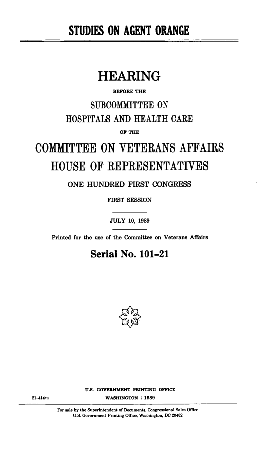 handle is hein.cbhear/stfhaacp0001 and id is 1 raw text is: STUDIES ON AGENT ORANGE

HEARING
BEFORE THE
SUBCOMMITTEE ON
HOSPITALS ANI) HEALTH CAlE
OF THE
COMMITTEE ON VETERANS AFFAIRS
HOUSE OF REPRESENTATIVES
ONE HUNDRED FIRST CONGRESS
FIRST SESSION
JULY 10, 1989
Printed for the use of the Committee on Veterans Affairs
Serial No. 101-21

21-414u

U.S. GOVERNMENT PRINTING OFFICE
WASHINGTON : 1989
For sale by the Superintendent of Documents, Congressional Sales Office
U.S. Government Printing Office, Washington, DC 20402


