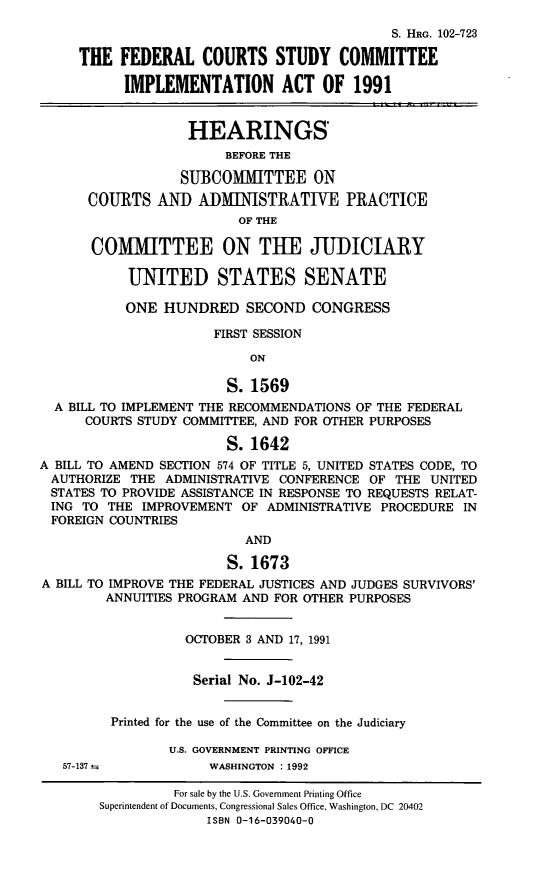 handle is hein.cbhear/stfhaadn0001 and id is 1 raw text is: S. HRG. 102-723
THE FEDERAL COURTS STUDY COMMITTEE
IMPLEMENTATION ACT OF 1991
HEARINGS
BEFORE THE
SUBCOMMITTEE ON
COURTS AND ADMINISTRATIVE PRACTICE
OF THE
COMiTTEE ON THE JUDICIARY
UNITED STATES SENATE
ONE HUNDRED SECOND CONGRESS
FIRST SESSION
ON
S. 1569
A BILL TO IMPLEMENT THE RECOMMENDATIONS OF THE FEDERAL
COURTS STUDY COMMITTEE, AND FOR OTHER PURPOSES
S. 1642
A BILL TO AMEND SECTION 574 OF TITLE 5, UNITED STATES CODE, TO
AUTHORIZE THE ADMINISTRATIVE CONFERENCE OF THE UNITED
STATES TO PROVIDE ASSISTANCE IN RESPONSE TO REQUESTS RELAT-
ING TO THE IMPROVEMENT OF ADMINISTRATIVE PROCEDURE IN
FOREIGN COUNTRIES
AND
S. 1673
A BILL TO IMPROVE THE FEDERAL JUSTICES AND JUDGES SURVIVORS'
ANNUITIES PROGRAM AND FOR OTHER PURPOSES
OCTOBER 3 AND 17, 1991
Serial No. J-102-42
Printed for the use of the Committee on the Judiciary
U.S. GOVERNMENT PRINTING OFFICE
57-137--           WASHINGTON :1992
For sale by the U.S. Government Printing Office
Superintendent of Documents, Congressional Sales Office, Washington, DC 20402
ISBN 0-16-039040-0


