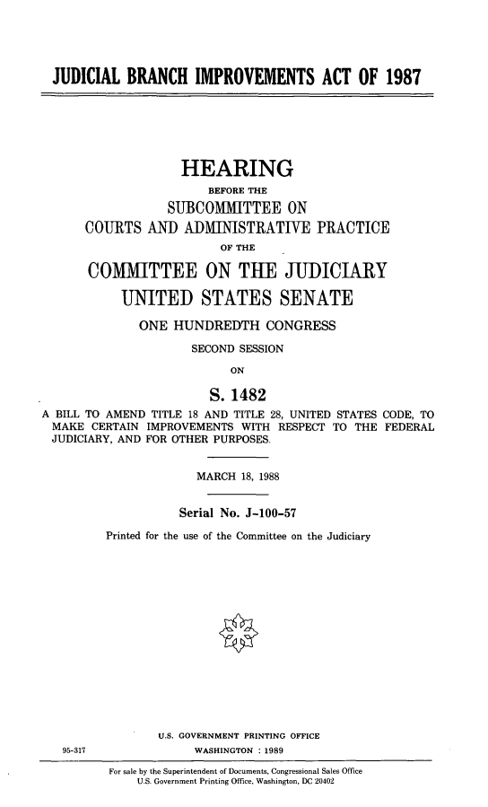 handle is hein.cbhear/stfhaaey0001 and id is 1 raw text is: JUDICIAL BRANCH IMPROVEMENTS ACT OF 1987
HEARING
BEFORE THE
SUBCOMMITTEE ON
COURTS AND ADMINISTRATIVE PRACTICE
OF THE
COMMITTEE ON THE JUDICIARY
UNITED STATES SENATE
ONE HUNDREDTH CONGRESS
SECOND SESSION
ON
S.1482
A BILL TO AMEND TITLE 18 AND TITLE 28, UNITED STATES CODE, TO
MAKE CERTAIN IMPROVEMENTS WITH RESPECT TO THE FEDERAL
JUDICIARY, AND FOR OTHER PURPOSES.
MARCH 18, 1988
Serial No. J-100-57
Printed for the use of the Committee on the Judiciary
U.S. GOVERNMENT PRINTING OFFICE
95-317              WASHINGTON : 1989
For sale by the Superintendent of Documents, Congressional Sales Office
U .S. Government Printing Office, Washington, DC 20402


