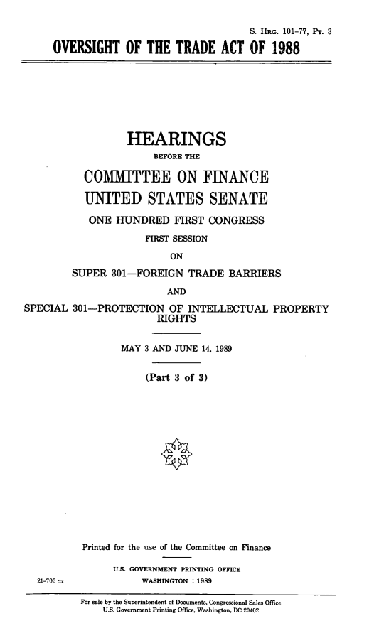 handle is hein.cbhear/stfhaafk0001 and id is 1 raw text is: S. HRG. 101-77, PT. 3
OVERSIGHT OF THE TRADE ACT OF 1988

HEARINGS
BEFORE THE
COMMITTEE ON FINANCE
UNITED STATES SENATE
ONE HUNDRED FIRST CONGRESS
FIRST SESSION
ON
SUPER 301-FOREIGN TRADE BARRIERS

AND
SPECIAL 301-PROTECTION OF INTELLECTUAL PROPERTY
RIGHTS
MAY 3 AND JUNE 14, 1989
(Part 3 of 3)

21-705

Printed for the use of the Committee on Finance
U.S. GOVERNMENT PRINTING OFFICE
WASHINGTON :1989

For sale by the Superintendent of Documents, Congressional Sales Office
U.S. Government Printing Office, Washington, DC 20402



