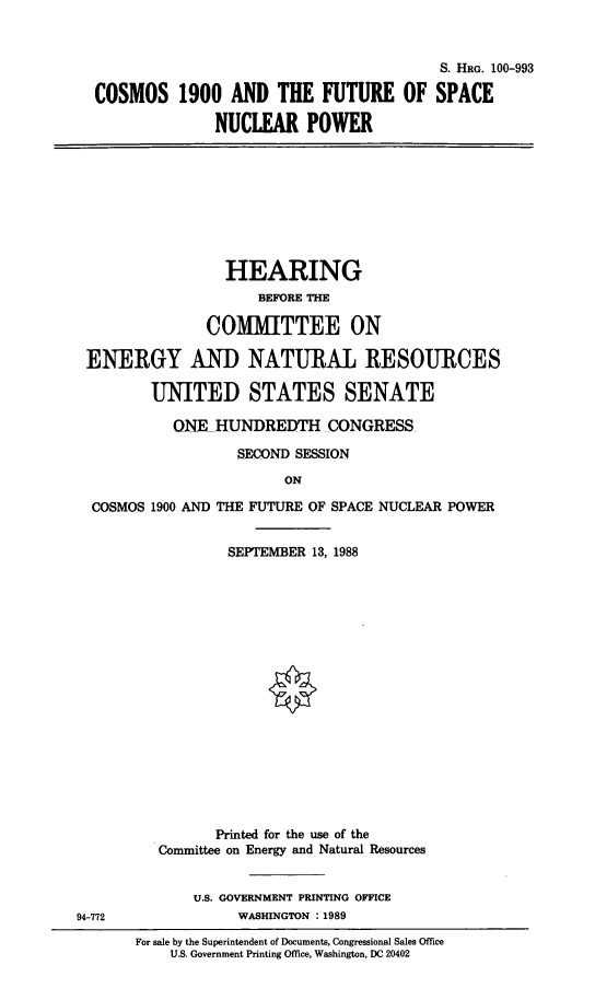 handle is hein.cbhear/stfhaags0001 and id is 1 raw text is: S. HR. 100-993
COSMOS 1900 AND THE FUTURE OF SPACE
NUCLEAR POWER

HEARING
BEFORE THE
COMMITTEE ON
ENERGY AND NATURAL RESOURCES
UNITED STATES SENATE
ONE HUNDREDTH CONGRESS
SECOND SESSION
ON

COSMOS 1900 AND

94-772

THE FUTURE OF SPACE NUCLEAR POWER
SEPTEMBER 13, 1988

Printed for the use of the
Committee on Energy and Natural Resources
U.S. GOVERNMENT PRINTING OFFICE
WASHINGTON : 1989
For sale by the Superintendent of Documents, Congressional Sales Office
U.S. Government Printing Office, Washington, DC 20402


