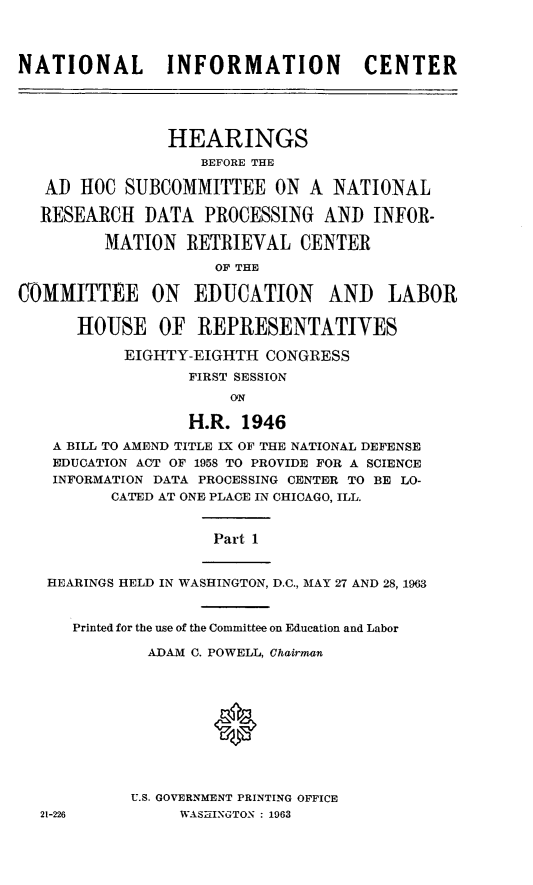 handle is hein.cbhear/stfhaajj0001 and id is 1 raw text is: NATIONAL       INFORMATION          CENTER
HEARINGS
BEFORE THE
AD HOC SUBCOMMITTEE ON A NATIONAL
RESEARCH DATA PROCESSING AND INFOR-
MATION RETRIEVAL CENTER
OF THE
COMMITTEE ON EDUCATION          AND LABOR
HOUSE OF REPRESENTATIVES
EIGHTY-EIGHTH CONGRESS
FIRST SESSION
ON
H.R. 1946
A BILL TO AMEND TITLE IX OF THE NATIONAL DEFENSE
EDUCATION ACT OF 1958 TO PROVIDE FOR A SCIENCE
INFORMATION DATA PROCESSING CENTER TO BE LO-
CATED AT ONE PLACE IN CHICAGO, ILL.

Part 1

HEARINGS HELD IN WASHINGTON, D.C., MAY 27 AND 28, 1963

Printed for the use of the Committee on Education and Labor
ADAM C. POWELL, Chairman
0
U.S. GOVERNMENT PRINTING OFFICE
WASHINGTON : 1963

21-226


