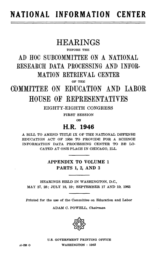 handle is hein.cbhear/stfhaajk0001 and id is 1 raw text is: NATIONAL INFORMATION                    CENTER
HEARINGS
BEFORE THE
AD HOC SUBCOMMITTEE ON A NATIONAL
RESEARCH DATA PROCESSING AND INFOR-
MATION RETRIEVAL CENTER
OF THE
COi)MMITTEE ON EDUCATION AND LABOR
HOUSE OF REPRESENTATIVES
EIGHTY-EIGHTH CONGRESS
FIRST SESSION
ON
H.R. 1946
A BILL TO AMEND TITLE IX OF THE NATIONAL DEFENSE
EDUCATION ACT OF 1958 TO PROVIDE FOR A SCIENCE
INFORMATION DATA PROCESSING CENTER TO BE) LO-
CATED AT ONE PLACE IN CHICAGO, ILL.
APPENDIX TO VOLUME 1
PARTS 1, 2, AND 3
HEARINGS HELD IN WASHINGTON, D.C.,
MAY 27, 28; JULY 18, 19; SEPTEMBER 17 AND 19, 1963
Printed for the use of the Committee on Education and Labor
ADAM C. POWELL, ChaiTman
U.S. GOVERNMENT PRINTING OFFICE
A-226 0         WASHINGTON : 1968


