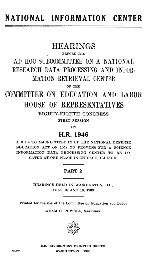 handle is hein.cbhear/stfhaajl0001 and id is 1 raw text is: NATIONAL INFORMATION CENTER
HEARINGS
BEFORE THE
AD HOC SUBCOMMITTEE ON A NATIONAL
RESEARCH DATA PROCESSING AND INFOR-
MATION RETRIEVAL CENTER
OF THE
COMMITTEE ON EDUCATION AND LABOR
HOUSE OF] REPRESENTATIVES
EIGHTY-EIGHTH CONGRESS
FIRST SESSION
ON
H.R. 1946
A BILL TO AMEND TITLE IX OF THE NATIONAL DEFENSE
EDUCATION ACT OF 1958 TO PROVIDE FOR A SCIENCE
INFORMATION DATA PROCESSING CENTER TO BE LO-
CATED AT ONE PLACE IN CHICAGO, ILLINOIS
PART 2
HEARINGS HELD IN WASHINGTON, D.C.,
JULY 18 AND 19, 1963
Printed for the use of the Committee on Education and Labor
ADAM1 C. POWELL, Chairman.
0
U.S. GOVERNMENT PRINTING OFFICE
21-226          WASHINGTON : 1963


