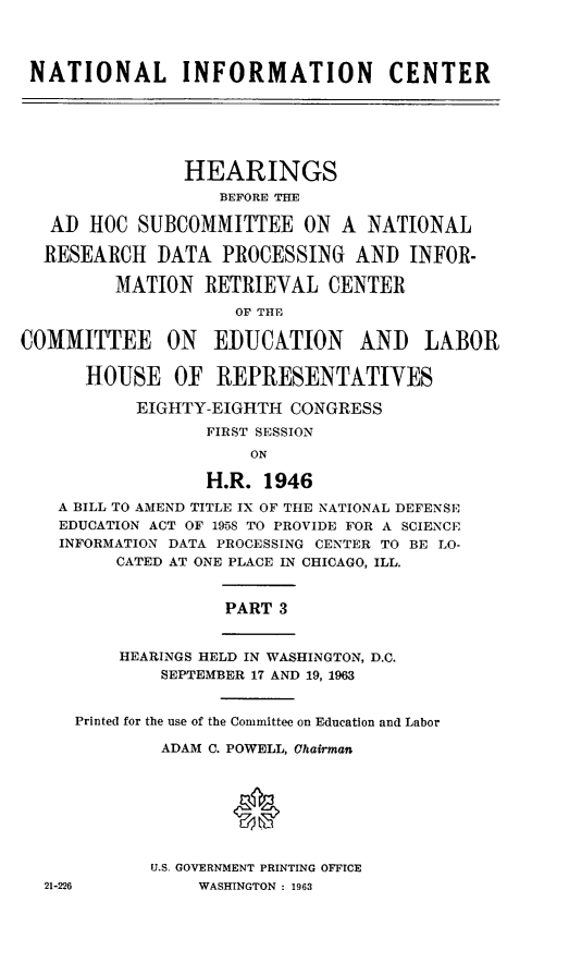 handle is hein.cbhear/stfhaajm0001 and id is 1 raw text is: NATIONAL INFORMATION CENTER
HEARINGS
BEFORE THE
AD HOC SUBCOMMITTEE ON A NATIONAL
RESEARCH DATA PROCESSING AND INFOR-
MATION RETRIEVAL CENTER
OF THE
COMMITTEE ON EDUCATION AND LABOR
HOUSE OF 1REPRESENTATIYES
EIGHTY-EIGHTH CONGRESS
FIRST SESSION
ON
H.R. 1946
A BILL TO AMEND TITLE IX OF THE NATIONAL DEFENSE
EDUCATION ACT OF 1958 TO PROVIDE FOR A SCIENCE
INFORMATION DATA PROCESSING CENTER TO BE LO-
CATED AT ONE PLACE IN CHICAGO, ILL.
PART 3
HEARINGS HELD IN WASHINGTON, D.C.
SEPTEMBER 17 AND 19, 1963
Printed for the use of the Committee on Education and Labor
ADAM C. POWELL, Chairman
U.S. GOVERNMENT PRINTING OFFICE
21-226          WASHINGTON : 1963


