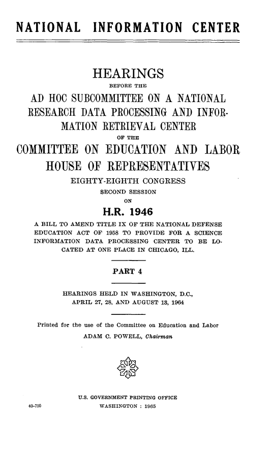 handle is hein.cbhear/stfhaajn0001 and id is 1 raw text is: NATIONAL INFORMATION CENTER
HEARINGS
BEFORE THE
AD HOC SUBCOMMITTEE ON A NATIONAL
RESEARCH DATA PROCESSING AND INFOR-
MATION RETRIEVAL CENTER
OF THE
COMMITTEE ON EDUCATION AND LABOR
HOUSE OF REPRESENTATIVES
EIGHTY-EIGHTH CONGRESS
SECOND SESSION
ON
H.R. 1946
A BILL TO AMEND TITLE IX OF THE NATIONAL DEFENSE
EDUCATION ACT OF 1958 TO PROVIDE FOR A SCIENCE
INFORMATION DATA PROCESSING CENTER TO BE LO-
CATED AT ONE PLACE IN CHICAGO, ILL.
PART 4
HEARINGS HELD IN WASHINGTON, D.C.,
APRIL 27, 28, AND AUGUST 13, 1964
Printed for the use of the Committee on Education and Labor
ADAM C. POWELL, Chairman
U.S. GOVERNMENT PRINTING OFFICE
40-750          WASHINGTON : 19,65


