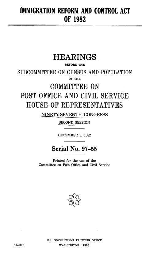 handle is hein.cbhear/stfhaatb0001 and id is 1 raw text is: IMMIGRATION REFORM AND CONTROL ACT
OF 1982

HEARINGS
BEFORE THE
SUBCOMITTEE ON CENSUS AND POPULATION
OF THE
COMMITTEE ON
POST OFFICE AND CIVIL SERVICE
HOUSE OF REPRESENTATIVES
NINETY-SEVENTH CONGRESS
SECOND SESSION
DECEMBER 9, 1982
Serial No. 97-55
Printed for the use of the
Committee on Post Office and Civil Service
U.S. GOVERNMENT PRINTING OFFICE
18-481 0         WASHINGTON :1983


