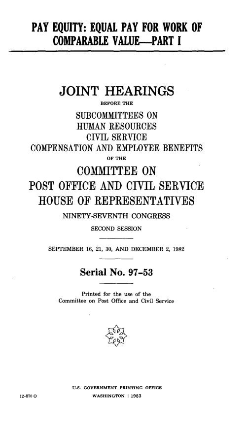 handle is hein.cbhear/stfhaavz0001 and id is 1 raw text is: PAY EQUITY: EQUAL PAY FOR WORK OF
COMPARABLE VALUE-PART I
JOINT HEARINGS
BEFORE THE
SUBCOMMITTEES ON
HUMAN RESOURCES
CIVIL SERVICE
COMPENSATION AND EMPLOYEE BENEFITS
OF THE
COMMITTEE ON
POST OFFICE AND CIVIL SERVICE
HOUSE OF REPRESENTATIVES
NINETY-SEVENTH CONGRESS
SECOND SESSION
SEPTEMBER 16, 21, 30, AND DECEMBER 2, 1982
Serial No. 97-53
Printed for the use of the
Committee on Post Office and Civil Service
U.S. GOVERNMENT PRINTING OFFICE
12-8700        WASHINGTON :1983


