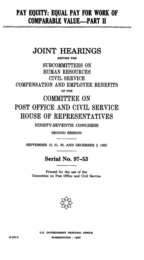 handle is hein.cbhear/stfhaawa0001 and id is 1 raw text is: PAY EQUITY: EQUAL PAY FOR WORK OF
COMPARABLE VALUE-PART II
JOINT HEARINGS
BEFORE THE
SUBCOMMITTEES ON
tHUMAN RESOURCES
CIVIL SERVICE
COMPENSATION AND EMPLOYEE BENEFITS
OF THE
COMIMITTEE ON
POST OFFICE AND CIVIL SERVICE
HOUSE OF REPRESENTATIVES
NINETY-SEVENTH CONGRESS
SECOND SESSION
SEPTEMBER 16, 21, 30, AND DECEMBER 2, 1982
Serial No. 97-53
Printed for the use of the
Committee on Post Office and Civil Service
U.S. GOVERNMENT PRINTING OFFICE
12-8700        WASHINGTON : 1983



