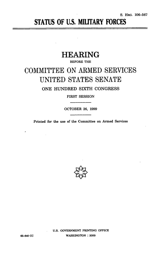 handle is hein.cbhear/stusmf0001 and id is 1 raw text is: S. HRG. 106-567
STATUS OF U.S. MILITARY FORCES

HEARING
BEFORE THE
COMMITTEE ON ARMED SERVICES
UNITED STATES SENATE
ONE HUNDRED SIXTH CONGRESS
FIRST SESSION
OCTOBER 26, 1999
Printed for the use of the Committee on Armed Services
U.S. GOVERNMENT PRINTING OFFICE
65-440 CC          WASHINGTON : 2000


