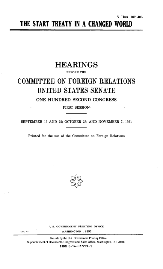 handle is hein.cbhear/stycw0001 and id is 1 raw text is: S. HRG. 102-406
THE START TREATY IN A CHANGED WORLD

HEARINGS
BEFORE THE
COMMITTEE ON FOREIGN RELATIONS
UNITED STATES SENATE
ONE HUNDRED SECOND CONGRESS
FIRST SESSION
SEPTEMBER 19 AND 25; OCTOBER 23; AND NOVEMBER 7, 1991
Printed for the use of the Committee on Foreign Relations
U.S. GOVERNMENT PRINTING OFFICE
1-0                 WASHINGTON : 1992
For sale by the U.S. Government Printing Office
Superintendent of Documents, Congressional Sales Office, Washington, DC 20402
ISBN 0-16-037294-1


