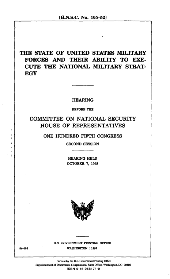 handle is hein.cbhear/susmf0001 and id is 1 raw text is: [H.N.S.C. No. 105-521

THE STATE OF UNITED STATES MILITARY
FORCES AND THEIR ABILITY TO EXE-
CUTE THE NATIONAL MILITARY STRAT-
EGY
HEARING
BEFORE THE
COMMITTEE ON NATIONAL SECURITY
HOUSE OF REPRESENTATIVES
ONE HUNDRED FIFTH CONGRESS
SECOND SESSION
HEARING HELD
OCTOBER 7, 1998

U.S. GOVERNMENT PRINTING OFFICE
WASHINGTON : 1999

54-188

For sale by the U.S. Government Printing Office
Superintendent of Documents, Congressional Sales Office, Washington, DC 20402
ISBN 0-16-058171-0


