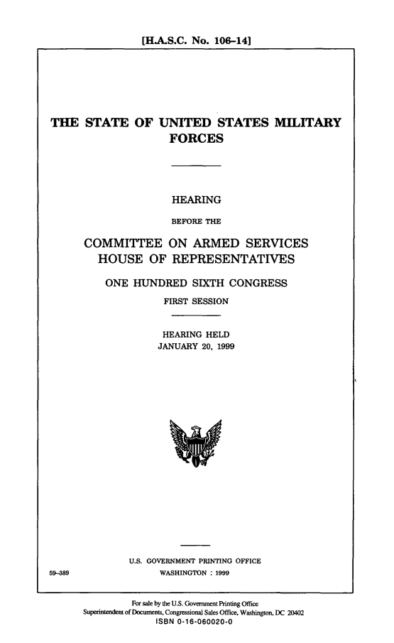 handle is hein.cbhear/susmtf0001 and id is 1 raw text is: [H.A.S.C. No. 106-14]

THE STATE OF

UNITED STATES MILITARY
FORCES

HEARING
BEFORE THE
COMMITTEE ON ARMED SERVICES
HOUSE OF REPRESENTATIVES
ONE HUNDRED SIXTH CONGRESS
FIRST SESSION
HEARING HELD
JANUARY 20, 1999

U.S. GOVERNMENT PRINTING OFFICE
WASHINGTON : 1999

For sale by the U.S. Government Printing Office
Superintendent of Documents, Congressional Sales Office. Washington, DC 20402
ISBN 0-16-060020-0

59-389


