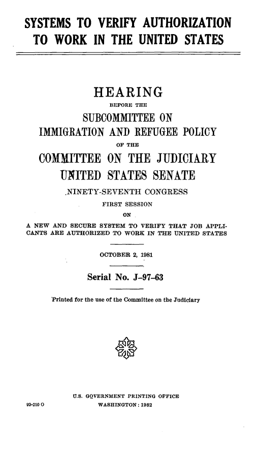 handle is hein.cbhear/svathwrkus0001 and id is 1 raw text is: ï»¿SYSTEMS TO VERIFY AUTHORIZATION
TO WORK IN THE UNITED STATES

HEARING
BEFORE THE
SUBCOMMITTEE ON
IMMIGRATION AND REFUGEE POLICY
OF THE
COMMITTEE ON THE JUDICIARY
UNITED STATES SENATE
.NINETY-SEVENTH CONGRESS
FIRST SESSION
ON
A NEW AND SECURE SYSTEM TO VERIFY THAT JOB APPLI-
CANTS ARE AUTHORIZED TO WORK IN THE UNITED STATES

92-210 0

OCTOBER 2, 1981
Serial No. J-97-63
Printed for the use of the Committee on the Judiciary
U.S. GOVERNMENT PRINTING OFFICE
WASHINGTON: 1982


