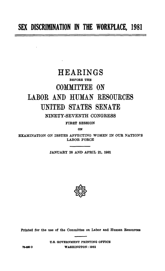 handle is hein.cbhear/sxdiswkp0001 and id is 1 raw text is: 





SEX  DISCRIMINATION IN THE  WORKPLACE,   1981


           HEARINGS
               BEFORE THE

          COMMITTEE ON

LABOR AND HUMAN RESOURCES

     UNITED STATES SENATE

     NINETY-SEVENTH CONGRESS
              FIRST SESSION
                  ON


EXAMINATION


ON ISSUES AFFECTING WOMEN IN OUR NATION'S
       LABOR FORCE


          JANUARY 28 AND APRIL 21, 1981


















Printed for the use of the Committee on Labor and Human Resources


          U.S. GOVERNMENT PRINTING OFFICE
 76880          WASHINGTON: 1981


