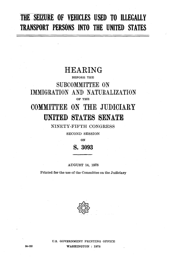 handle is hein.cbhear/szrvhcl0001 and id is 1 raw text is: 


THE SEIZURE OF VEHICLES USED TO ILLEGALLY

TRANSPORT PERSONS INTO THE UNITED STATES


            HEARING
              BEFORE THE

         SUBCOMMITTEE ON

IMMIGRATION AND NATURALIZATION
                OF THE

COMMITTEE ON THE JUDICIARY

     UNITED STATES SENATE
       NINETY-FIFTH CONGRESS
             SECOND SESSION
                  ON

               S. 3093


AUGUST 14, 1978


Printed for the use of the Committee on the Judiciary















    U.S. GOVERNMENT PRINTING OFFICE
         WASHINGTON : 1978


34-182


