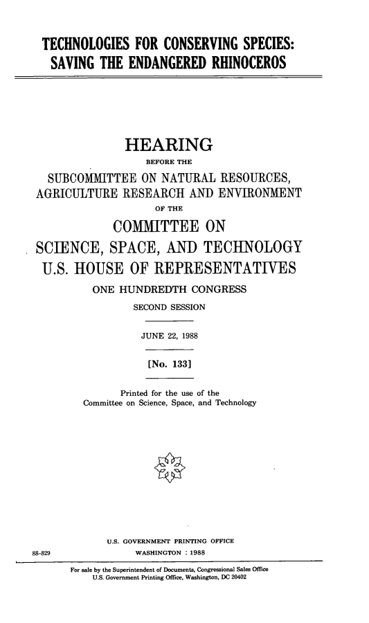 handle is hein.cbhear/tchcns0001 and id is 1 raw text is: TECHNOLOGIES FOR CONSERVING SPECIES:
SAVING THE ENDANGERED RHINOCEROS

HEARING
BEFORE THE
SUBCOMITTEE ON NATURAL RESOURCES,
AGRICULTURE RESEARCH AND ENVIRONMENT
OF THE
COMMITTEE ON
SCIENCE, SPACE, AND TECHNOLOGY
U.S. HOUSE OF REPRESENTATIVES
ONE HUNDREDTH CONGRESS
SECOND SESSION

JUNE 22, 1988

[No. 133]

Printed for the use of the
Committee on Science, Space, and Technology

U.S. GOVERNMENT PRINTING OFFICE
88-829                          WASHINGTON : 1988
For sale by the Superintendent of Documents, Congressional Sales Office
U.S. Government Printing Office, Washington, DC 20402



