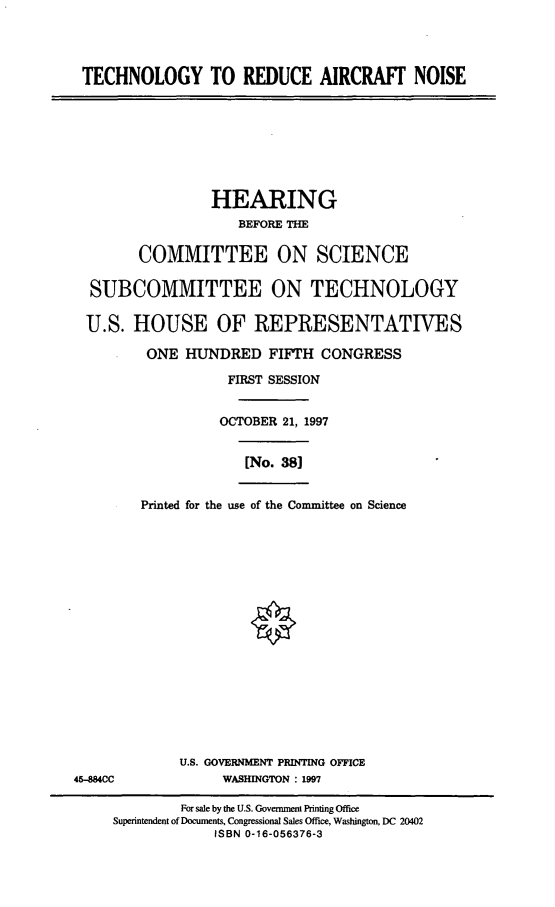handle is hein.cbhear/tcran0001 and id is 1 raw text is: TECHNOLOGY TO REDUCE AIRCRAFT NOISE
HEARING
BEFORE THE
COMMITTEE ON SCIENCE
SUBCOMMITTEE ON TECHNOLOGY
U.S. HOUSE OF REPRESENTATIVES
ONE HUNDRED FIFTH CONGRESS
FIRST SESSION
OCTOBER 21, 1997
[No. 38]
Printed for the use of the Committee on Science
U.S. GOVERNMENT PRINTING OFFICE
45-884CC             WASHINGTON : 1997
For sale by the U.S. Government Printing Office
Superintendent of Documents, Congressional Sales Office, Washington, DC 20402
ISBN 0-16-056376-3


