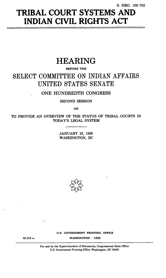 handle is hein.cbhear/tcsys0001 and id is 1 raw text is: S. HRG. 100-702
TRIBAL COURT SYSTEMS AND
INDIAN CIVIL RIGHTS ACT

HEARING
BEFORE THE
SELECT COMMITTEE ON INDIAN AFFAIRS
UNITED STATES SENATE
ONE HUNDREDTH CONGRESS
SECOND SESSION
ON
TO PROVIDE AN OVERVIEW OF THE STATUS OF TRIBAL COURTS IN
TODAY'S LEGAL SYSTEM

JANUARY 22, 1988
WASHINGTON, DC
U.S. GOVERNMENT PRINTING OFFICE
WASHINGTON : 1988

For sale by the Superintendent of Documents, Congressional Sales Office
U.S. Government Printing Office, Washington, DC 20402

82-813


