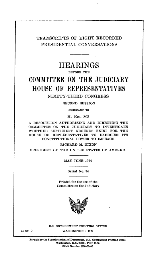 handle is hein.cbhear/terpc0001 and id is 1 raw text is: TRANSCRIPTS OF EIGHT RECORDED
PRESIDENTIAL CONVERSATIONS
HEARINGS
BEFORE THE
COMMITTEE ON THE JUDICIARY
HOUSE OF REPRESENTATIVES
NINETY-THIRD CONGRESS
SECOND SESSION
PURSUANT TO
H. Res. 803
A RESOLUTION AUTHORIZING AND DIRECTING THE
COMMITTEE ON THE JUDICIARY TO INVESTIGATE
WHETHER SUFFICIENT GROUNDS EXIST FOR THE
HOUSE OF REPRESENTATIVES TO EXERCISE ITS
CONSTITUTIONAL POWER TO IMPEACH
RICHARD M. NIXON
PRESIDENT OF THE UNITED STATES OF AMERICA
MAY-JUNE 1974
Serial No. 34
Printed for the use of the
Committee on the Judiciary
U.S. GOVERNMENT PRINTING OFFICE
35-609 0         WASHINGTON - 1974
For sale by the Superintendent of Documents, U.S. Government Printing Office
Washington, D.C. 20402 - Price $1.85
Stock Number 5270-02400


