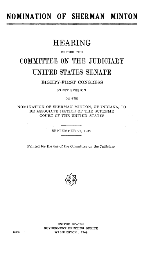 handle is hein.cbhear/teyju0001 and id is 1 raw text is: 



NOMINATION OF SHERMAN MINTON


              HEARING

                 BEFORE TIE


   COMMITTEE ON THE JUDICIARY


       UNITED STATES SENATE

          EIGHTY-FIRST CONGRESS

                FIRST SESSION

                   ON T HE

  NOMINATION OF SHERMAN MINTON, OF INDIANA, TO
      BE ASSOCIATE JUSTICE OF THE SUPREME
          COURT OF THE UNITED STATES



              SEPTEMBER 27, 1949



     Printed for the use of the Committee on the Judiciary









                   *









                UNITED STATES
           GOVERNMENT PRINTING OFFICE
96980          WASHINGTON : 1949


