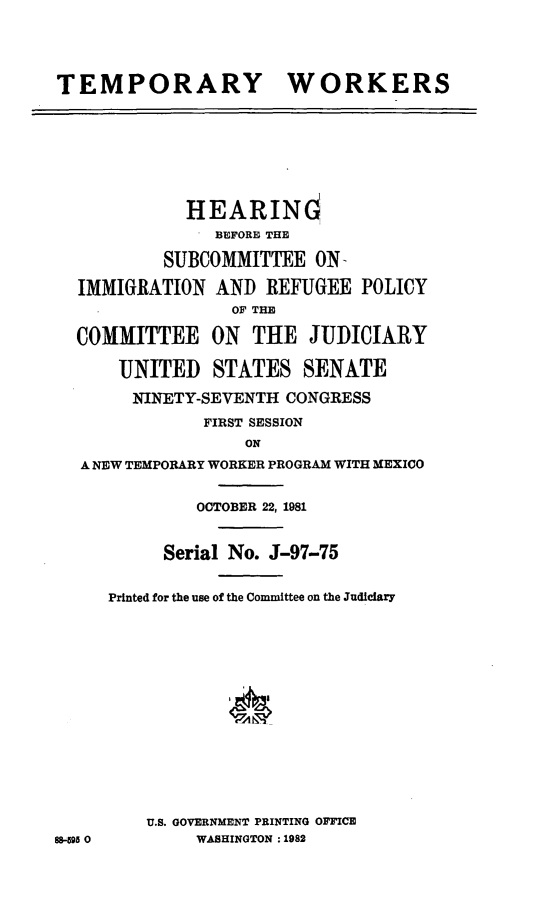 handle is hein.cbhear/tmpywrk0001 and id is 1 raw text is: 



TEMPORARY WORKERS





             HEARINd
                BEFORE THE
           SUBCOMMITTEE ON-
  IMMIGRATION AND REFUGEE POLICY
                 OF THE
  COMMITTEE ON THE JUDICIARY

      UNITED STATES SENATE
        NINETY-SEVENTH CONGRESS
              FIRST SESSION
                  ON
  A NEW TEMPORARY WORKER PROGRAM WITH MEXICO

              OCTOBER 22, 1981

           Serial No. J-97-75

     Printed for the use of the Committee on the Judiciary











         U.S. GOVERNMENT PRINTING OFFICE
88-95 0       WASHINGTON : 1982


