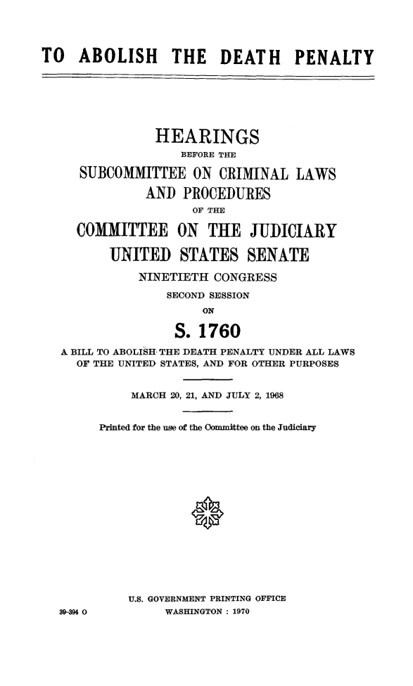 handle is hein.cbhear/toabdp0001 and id is 1 raw text is: 




TO   ABOLISH THE DEATH PENALTY







                HEARINGS
                   BEFORE THE

     SUBCOMMITTEE ON CRIMINAL LAWS

              AND  PROCEDURES
                     OF THE

     COMMITTEE ON THE JUDICIARY

         UNITED STATES SENATE

             NINETIETH  CONGRESS

                 SECOND SESSION
                      ON

                  S.  1760
   A BILL TO ABOLISH- THE DEATH PENALTY UNDER ALL LAWS
     OF THE UNITED STATES, AND FOR OTHER PURPOSES


            MARCH 20, 21, AND JULY 2, 1968


        Printed for the use of the Oommittee on the Judiciary
















            U.S. GOVERNMENT PRINTING OFFICE
  39-394 0       WASHINGTON : 1970


