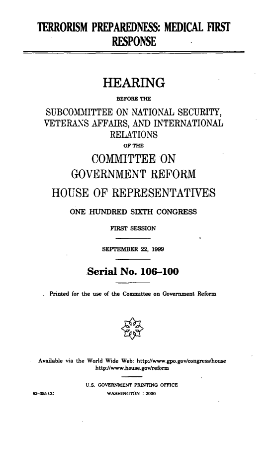 handle is hein.cbhear/tpmfr0001 and id is 1 raw text is: TERRORISM PREPAREDNESS: MEDICAL FIRST
RESPONSE
HEARING
BEFORE THE
SUBCOIMITTEE ON NATIONAL SECURITY,
VETERANS AFFAIRS, AND INTERNATIONAL
RELATIONS
OF THE
COMMITTEE ON
GOVERNMENT REFORM
HOUSE OF REPRESENTATIVES
ONE HUNDRED SIXTH CONGRESS
FIRST SESSION
SEPTEMBER 22, 1999
.Serial No. 106-100
Printed for the use of the Committee on Government Reform
Available via the World Wide Web: http//www.gpo.gov/congress/house
http1/www.house.gov/reform
U.S. GOVERNMENT PRINTING OFFICE
63-55 CC        WASHINGTON : 2000


