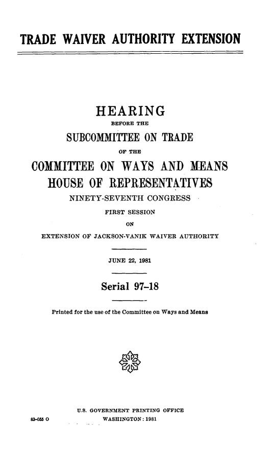 handle is hein.cbhear/trawaiv0001 and id is 1 raw text is: TRADE WAIVER AUTHORITY EXTENSION

HEARING
BEFORE THE
SUBCOMMITTEE ON TRADE
OF THE
COMMITTEE ON WAYS AND MEANS
HOUSE OF REPRESENTATIVES
NINETY-SEVENTH CONGRESS
FIRST SESSION
ON
EXTENSION OF JACKSON-VANIK WAIVER AUTHORITY

83-055 0

JUNE 22, 1981
Serial 97-18
Printed for the use of the Committee on Ways and Means
0
U.S. GOVERNMENT PRINTING OFFICE
WASHINGTON: 1981


