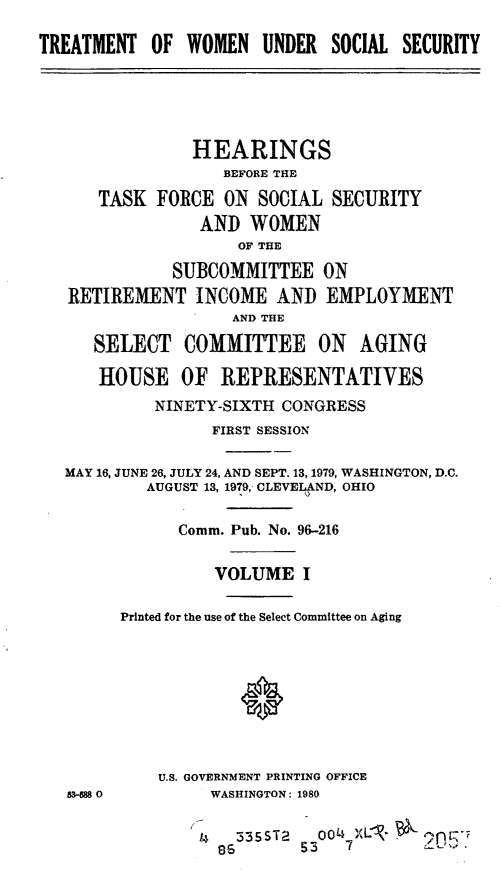handle is hein.cbhear/trewss0001 and id is 1 raw text is: TREATMENT OF WOMEN UNDER SOCIAL SECURITY

HEARINGS
BEFORE THE
TASK FORCE ON SOCIAL SECURITY
AND WOMEN
OF THE
SUBCOMMITTEE ON
RETIREMENT INCOME AND EMPLOYMENT
AND THE
SELECT COMMITTEE ON AGING
HOUSE OF REPRESENTATIVES
NINETY-SIXTH CONGRESS
FIRST SESSION
MAY 16, JUNE 26, JULY 24, AND SEPT. 18, 1979, WASHINGTON, D.C.
AUGUST 13, 1979, CLEVELAND, OHIO
Comm. Pub. No. 96-216
VOLUME I
Printed for the use of the Select Committee on Aging
U.S. GOVERNMENT PRINTING OFFICE
S-MS 0          WASHINGTON: 1980
i   335ST2    00 XL- On
8653        7          -



