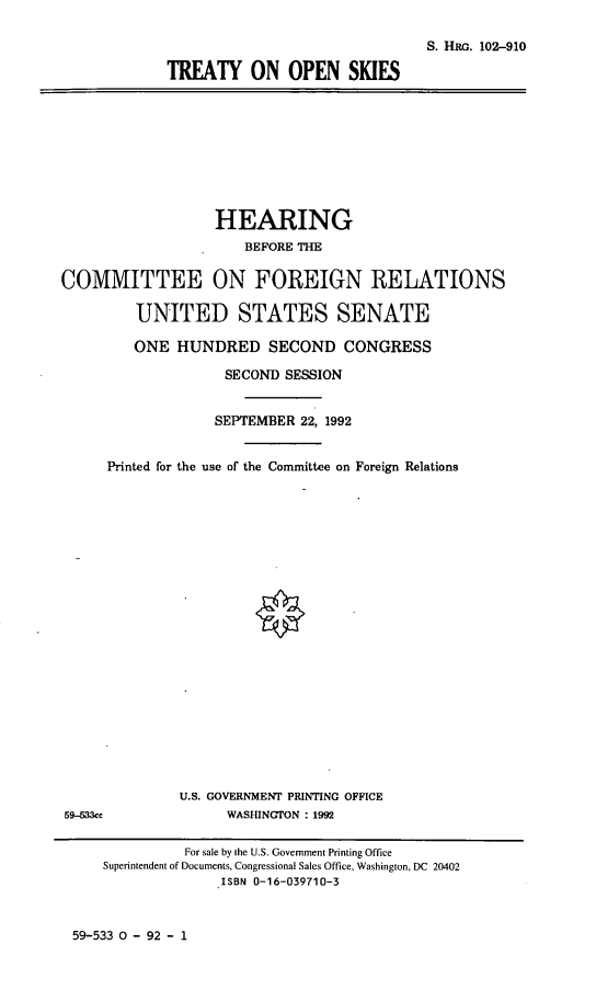 handle is hein.cbhear/trtos0001 and id is 1 raw text is: S. Ha. 102-910
TREATY ON OPEN SKIES

HEARING
BEFORE THE
COMMITTEE ON FOREIGN RELATIONS
UNITED STATES SENATE
ONE HUNDRED SECOND CONGRESS
SECOND SESSION
SEPTEMBER 22, 1992
Printed for the use of the Committee on Foreign Relations
U.S. GOVERNMENT PRINTING OFFICE
59-533cc               WASHINGTON : 1992
For sale by the U.S. Government Printing Office
Superintendent of Documents, Congressional Sales Office, Washington, DC 20402
ISBN 0-16-039710-3

59-533 0 - 92 - 1


