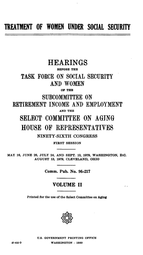 handle is hein.cbhear/trwuss0001 and id is 1 raw text is: TREATMENT OF WOMEN UNDER SOCIAL SECURITY

HEARINGS
BEFORE THE
TASK FORCE ON SOCIAL SECURITY
AND WOMEN
OF TIE
SUBCOMMITTEE ON
RETIREMENT INCOME AND EMPLOYMENT
AND THE
SELECT COMMITTEE ON AGING
HOUSE OF REPRESENTATIVES
NINETY-SIXTH CONGRESS
FIRST SESSION
MAY 16, JUNE 26, JULY 24, AND SEPT. 13, 1979, WASHINGTON, D.C.
AUGUST 13, 1979, CLEVELAND, OHIO
Comm. Pub. No. 96-217
VOLUME II
Printed for the use of the Select Committee on Aging
U.S. GOVERNMENT PRINTING OFFICE
57-4150          WASHINGTON : 1980


