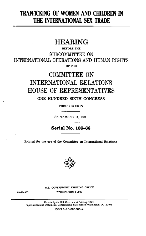 handle is hein.cbhear/twcintst0001 and id is 1 raw text is: TRAFFICKING OF WOMEN AND CHILDREN IN
THE INTERNATIONAL SEX TRADE
HEARING
BEFORE THE
SUBCOMMITTEE ON
INTERNATIONAL OPERATIONS AND HUMAN RIGHTS
OF THE
COMMITTEE ON
INTERNATIONAL RELATIONS
HOUSE OF REPRESENTATIVES
ONE HUNDRED SIXTH CONGRESS
FIRST SESSION
SEPTEMBER 14, 1999
Serial No. 106-66
Printed for the use of the Committee on International Relations

U.S. GOVERNMENT PRINTING OFFICE
WASHINGTON : 2000

63-274 CC

For sale by the U.S. Government Printing Office
Superintendent of Documents, Congressional Sales Office, Washington, DC 20402 -
ISBN 0-16-060385-4


