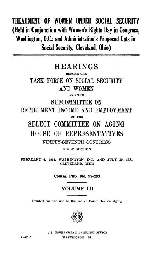 handle is hein.cbhear/twuss0001 and id is 1 raw text is: TREATMENT OF WOMEN UNDER SOCIAL SECURITY
(Held in Conjunction with Women's Rights Day in Congress,
Washington, D.C.; and Administration's Proposed Cuts in
Social Security, Cleveland, Ohio)
HEARINGS
BERORE THE
TASK FORCE ON SOCIAL SECURITY
AND WOMEN
AND THE
SUBCOMMITTEE ON
RETIREMENT INCOME AND EMPLOYMENT
OF THE
SELECT COMMITTEE ON AGING
HOUSE OF REPRESENTATIVES
NINETY-SEVENTH CONGRESS
FIRST SESSION
FEBRUARY 4, 1981, WASHINGTON, D.C., AND JULY 20, 1981,
CLEVELAND, OHIO
Comm. Pub. No. 97-293
VOLUME III
Printed for the use of the Select Committee on Aging
U.S. GOVERNMENT PRINTING OFFICE
82-422 0         WASHINGTON: 1981


