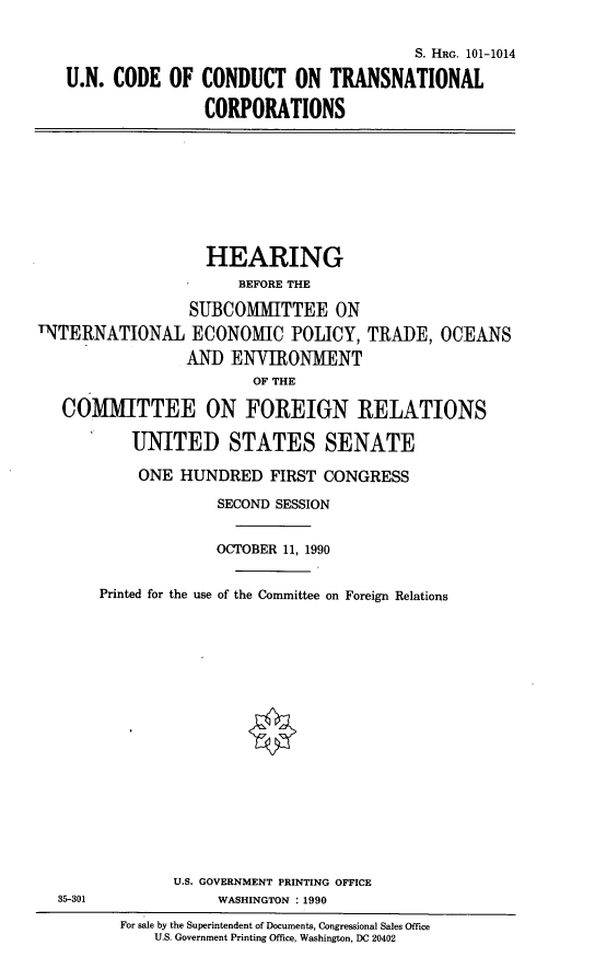 handle is hein.cbhear/uncctc0001 and id is 1 raw text is: S. HRG. 101-1014
U.N. CODE OF CONDUCT ON TRANSNATIONAL
CORPORATIONS

HEARING
BEFORE THE
SUBCOMMITTEE ON
INTERNATIONAL ECONOMIC POLICY, TRADE, OCEANS
AND ENVIRONMENT
OF THE
COMMITTEE ON FOREIGN RELATIONS
UNITED STATES SENATE
ONE HUNDRED FIRST CONGRESS
SECOND SESSION
OCTOBER 11, 1990
Printed for the use of the Committee on Foreign Relations
U.S. GOVERNMENT PRINTING OFFICE
35-301               WASHINGTON : 1990
For sale by the Superintendent of Documents, Congressional Sales Office
U.S. Government Printing Office, Washington, DC 20402


