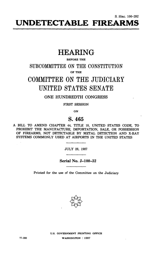 handle is hein.cbhear/undetfa0001 and id is 1 raw text is: S. HRG. 100-282
UNDETECTABLE FIREARMS

HEARING
BEFORE THE
SUBCOMMITTEE ON THE CONSTITUTION
OF THE
COMMITTEE ON THE JUDICIARY
UNITED STATES SENATE
ONE HUNDREDTH CONGRESS
FIRST SESSION
ON
S. 465
A BILL TO AMEND CHAPTER 44, TITLE 18, UNITED STATES CODE, TO
PROHIBIT THE MANUFACTURE, IMPORTATION, SALE, OR POSSESSION
OF FIREARMS, NOT DETECTABLE BY METAL DETECTION AND X-RAY
SYSTEMS COMMONLY USED AT AIRPORTS IN THE UNITED STATES

77-380

JULY 28, 1987
Serial No. J-100-32
Printed for the use of the Committee on the Judiciary
U.S. GOVERNMENT PRINTING OFFICE
WASHINGTON :1987


