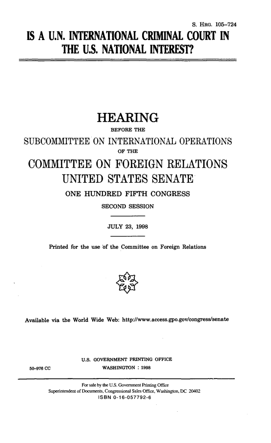handle is hein.cbhear/unicc0001 and id is 1 raw text is: S. HRG. 105-724
IS A U.N. INTERNATIONAL CRIMINAL COURT IN
THE U.S. NATIONAL INTEREST?

HEARING
BEFORE THE
SUBCOMMITTEE ON INTERNATIONAL OPERATIONS
OF THE
COMMITTEE ON FOREIGN RELATIONS
UNITED STATES SENATE
ONE HUNDRED FIFTH CONGRESS
SECOND SESSION
JULY 23, 1998
Printed for the use 'of the Committee on Foreign Relations

Available via the World Wide Web: http://www.access.gpo.gov/congress/senate
U.S. GOVERNMENT PRINTING OFFICE
50-976 CC                       WASHINGTON : 1998
For sale by the U.S. Government Printing Office
Superintendent of Documents, Congressional Sales Office, Washington, DC 20402
ISBN 0-16-057792-6


