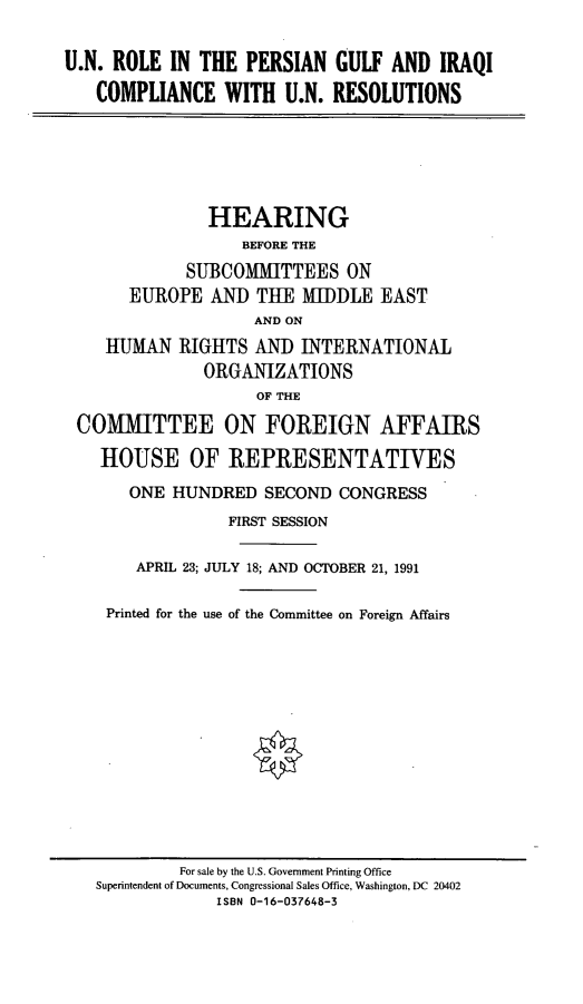 handle is hein.cbhear/unpgic0001 and id is 1 raw text is: U.N. ROLE IN THE PERSIAN GULF AND IRAQI
COMPLIANCE WITH U.N. RESOLUTIONS
HEARING
BEFORE THE
SUBCOMMITTEES ON
EUROPE AND THE MIDDLE EAST
AND ON
HUMAN RIGHTS AND INTERNATIONAL
ORGANIZATIONS
OF THE
COMMITTEE ON FOREIGN AFFAIRS
HOUSE OF REPRESENTATIVES
ONE HUNDRED SECOND CONGRESS
FIRST SESSION
APRIL 23; JULY 18; AND OCTOBER 21, 1991
Printed for the use of the Committee on Foreign Affairs

For sale by the U.S. Government Printing Office
Superintendent of Documents, Congressional Sales Office, Washington, DC 20402
ISBN 0-16-037648-3


