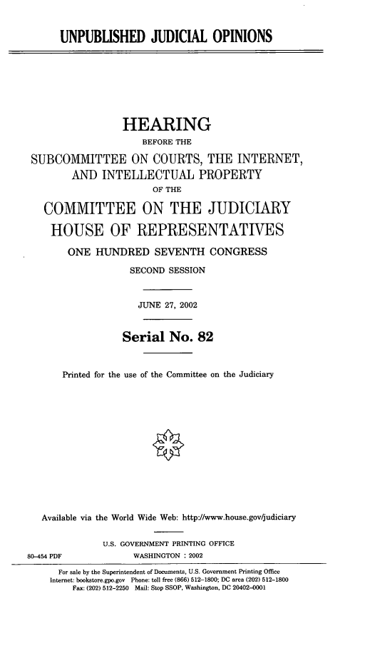 handle is hein.cbhear/unpubjo0001 and id is 1 raw text is: UNPUBLISHED JUDICIAL OPINIONS

HEARING
BEFORE THE
SUBCOMMITTEE ON COURTS, TUE INTERNET,
AND INTELLECTUAL PROPERTY
OF THE
COMMITTEE ON THE JUDICIARY
HOUSE OF REPRESENTATIVES
ONE HUNDRED SEVENTH CONGRESS
SECOND SESSION
JUNE 27, 2002
Serial No. 82
Printed for the use of the Committee on the Judiciary
Available via the World Wide Web: http://www.house.gov/judiciary

80-454 PDF

U.S. GOVERNMENT PRINTING OFFICE
WASHINGTON : 2002

For sale by the Superintendent of Documents, U.S. Government Printing Office
Internet: bookstore.gpo.gov Phone: toll free (866) 512-1800; DC area (202) 512-1800
Fax: (202) 512-2250 Mail: Stop SSOP, Washington, DC 20402-001


