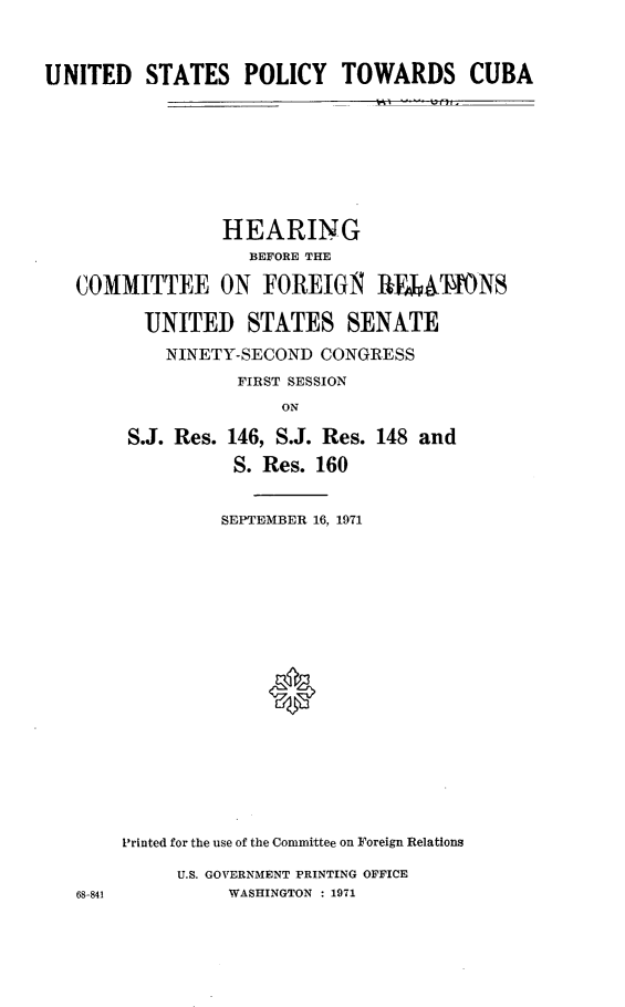 handle is hein.cbhear/unstplcy0001 and id is 1 raw text is: 



UNITED   STATES   POLICY TOWARDS CUBA









                HEARING
                   BEFORE THE

   COMMITTEE ON FOREIGN        1ATIONS

         UNITED STATES SENATE
           NINETY-SECOND  CONGRESS
                  FIRST SESSION
                      ON

        S.J. Res. 146, S.J. Res. 148 and
                  S. Res. 160


                SEPTEMBER 16, 1971



















       Printed for the use of the Committee on Foreign Relations

            U.S. GOVERNMENT PRINTING OFFICE
   68-841        WASHINGTON : 1971


