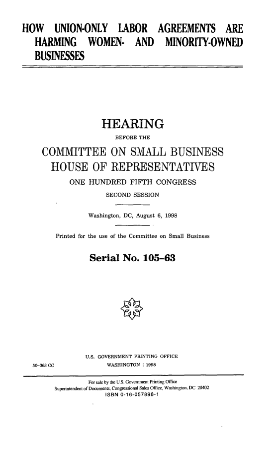 handle is hein.cbhear/uolahw0001 and id is 1 raw text is: HOW UNION-ONLY LABOR
HARMING WOMEN- AND
BUSINESSES

AGREEMENTS ARE
MINORITY-OWNED

HEARING
BEFORE THE
COMMITTEE ON SMALL BUSINESS
HOUSE OF REPRESENTATIVES
ONE HUNDRED FIFTH CONGRESS
SECOND SESSION
Washington, DC, August 6, 1998
Printed for the use of the Committee on Small Business
Serial No. 105-63

50-363 CC

U.S. GOVERNMENT PRINTING OFFICE
WASHINGTON : 1998

For sale by the U.S. Government Printing Office
Superintendent of Documents, Congressional Sales Office, Washington, DC 20402
ISBN 0-16-057898-1


