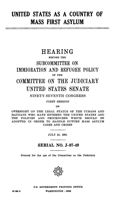 handle is hein.cbhear/uscmfa0001 and id is 1 raw text is: UNITED STATES AS A COUNTRY OF
MASS FIRST ASYLUM
HEARING
BEFORE THE
SUBCOMMITTEE ON
IMMIGRATION AND REFUGEE POLICY
OF THE
COMMITTEE ON THE JUDICIARY
UNITED STATES SENATE
NINETY-SEVENTH CONGRESS
FIRST SESSION
ON
OVERSIGHT ON THE LEGAL STATUS OF THE CUBANS AND
HAITIANS WHO HAVE ENTERED THE UNITED STATES AND
THE POLICIES AND PROCEDURES WHICH SHOULD BE
ADOPTED IN ORDER TO HANDLE FUTURE MASS ASYLUM
CASES AND CRISES
JULY 31, 1981
SERIAL NO. J-97-49
Printed for the use of the Committee on the Judiciary
U.S. GOVERNMENT PRINTING OFFICE
87-2650          WASHINGTON :1982


