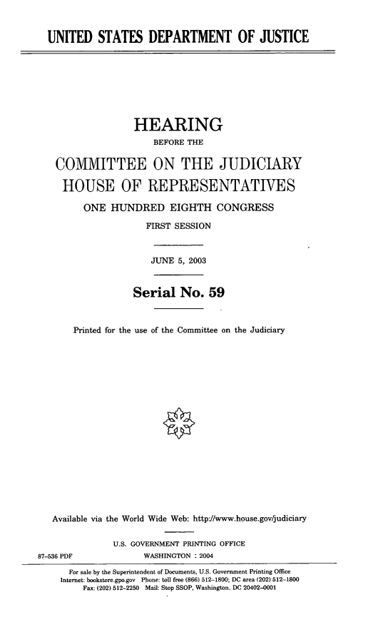 handle is hein.cbhear/usdoj0001 and id is 1 raw text is: UNITED STATES DEPARTMENT OF JUSTICE

HEARING
BEFORE THE
COMMITTEE ON THE JUDICIARY
HOUSE OF REPRESENTATIVES
ONE HUNDRED EIGHTH CONGRESS
FIRST SESSION
JUNE 5, 2003
Serial No. 59
Printed for the use of the Committee on the Judiciary
Available via the World Wide Web: http-//www.house.gov/judiciary
U.S. GOVERNMENT PRINTING OFFICE
87-536 PDF              WASHINGTON : 2004
For sale by the Superintendent of Documents, U.S. Government Printing Office
Internet: bookstore.gpo.gov Phone: toll free (866) 512-1800; DC area (202) 512-1800
Fax: (202) 512-2250 Mail: Stop SSOP, Washington. DC 20402-0001


