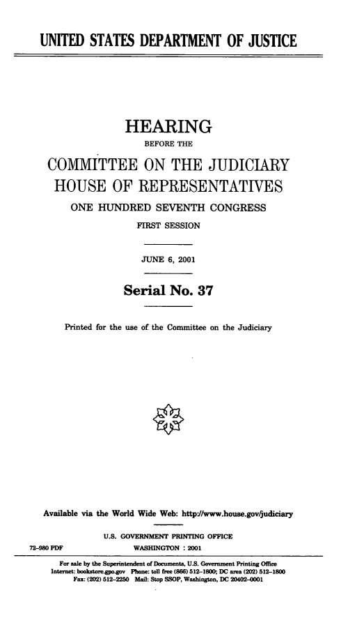 handle is hein.cbhear/usdojh0001 and id is 1 raw text is: UNITED STATES DEPARTMENT OF JUSTICE

HEARING
BEFORE THE
COMMITTEE ON THE JUDICIARY
HOUSE OF REPRESENTATIVES
ONE HUND)RED SEVENTH CONGRESS
FIRST SESSION
JUNE 6, 2001
Serial No. 37
Printed for the use of the Committee on the Judiciary
Available via the World Wide Web: http://www.house.govrjudiciary
U.S. GOVERNMENT PRINTING OFFICE
72-980 PDF              WASHINGTON : 2001
For sale by the Superintendent of Documents, U.S. Government Printing Office
Internet: bookstoregpo.gov Phone: toll free (866) 512-1800; DC area (202) 512-1800
Fax: (202) 512-2250 Mail: Stop SSOP, Washington, DC 20402-0001


