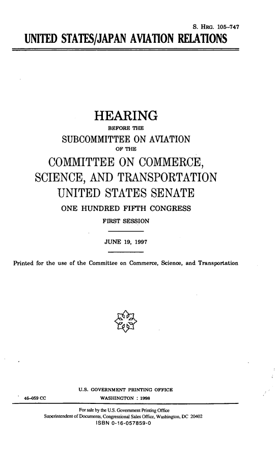 handle is hein.cbhear/usjar0001 and id is 1 raw text is: S. HxG. 105-747
UNITED STATES/JAPAN AVIATION RELATIONS

HEARING
BEFORE THE
SUBCOMMITTEE ON AVIATION
OF THE
COMMITTEE ON COMMERCE,
SCIENCE, AND TRANSPORTATION
UNITED STATES SENATE
ONE HUNDRED FIFTH CONGRESS
FIRST SESSION
JUNE 19, 1997
Printed for the use of the Committee on Commerce, Science, and Transportation

46-059 CC

U.S. GOVERNMENT PRINTING OFFICE
WASHINGTON : 1998

For sale by the U.S. Government Printing Office
Suverintendent of Documents, Congressional Sales Office, Washington, DC 20402
ISBN 0-16-057859-0


