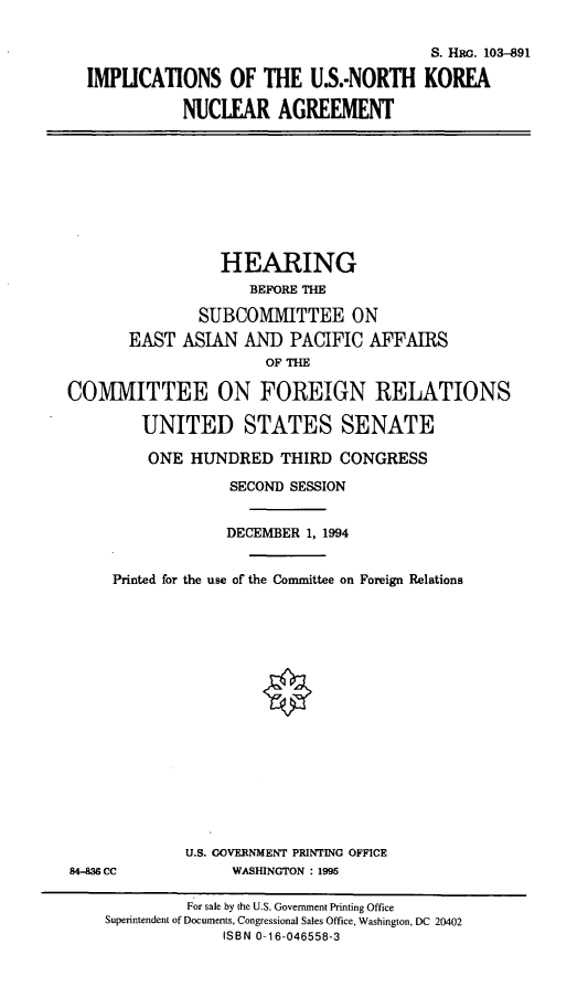 handle is hein.cbhear/usnkna0001 and id is 1 raw text is: S. Hac. 103-891
IMPUCATIONS OF THE U.S.-NORTH KOREA
NUCLEAR AGREEMENT
HEARING
BEFORE THE
SUBCOMMITTEE ON
EAST ASIAN AND PACIFIC AFFAIRS
OF THE
COMMITTEE ON FOREIGN RELATIONS
UNITED STATES SENATE
ONE HUNDRED THIRD CONGRESS
SECOND SESSION
DECEMBER 1, 1994
Printed for the use of the Committee on Foreign Relations
U.S. GOVERNMENT PRINTING OFFICE
84-436 CC             WASHINGTON : 1995
For sale by the U.S. Government Printing Office
Superintendent of Documents, Congressional Sales Office, Washington, DC 20402
ISBN 0-16-046558-3


